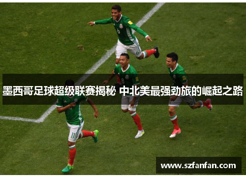 墨西哥足球超级联赛揭秘 中北美最强劲旅的崛起之路 墨西哥足球超级联赛揭秘 中北美最强劲旅的崛起之路