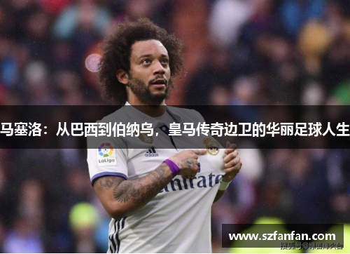 马塞洛:从巴西到伯纳乌,皇马传奇边卫的华丽足球人生