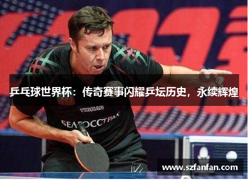 乒乓球世界杯:传奇赛事闪耀乒坛历史,永续辉煌
