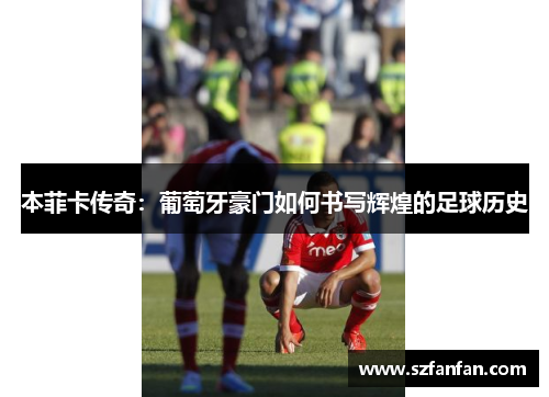 本菲卡传奇:葡萄牙豪门如何书写辉煌的足球历史
