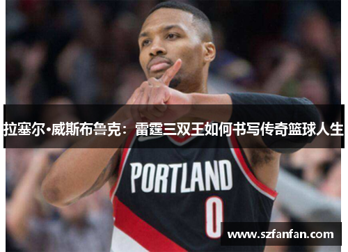 拉塞尔·威斯布鲁克:雷霆三双王如何书写传奇篮球人生