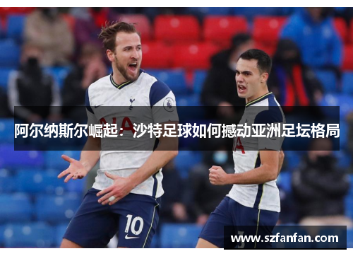 阿尔纳斯尔崛起:沙特足球如何撼动亚洲足坛格局 阿尔纳斯尔崛起:沙特足球如何撼动亚洲足坛格局